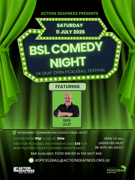 Poster Action Deafness presents Sat 11 July 2026 BSL Comedy Night UK Deaf Open Pickleball Festival Featuring Gavin Lilley The Basement, Loughborough Students Union, LE11 3TT Doors open 7pm, close at 11pm Free for Pickleballers entrants and £10 for non-players (tickets shown on entrance) Bar available; food served in the next bar Email: ADpickleball@actiondeafness.org.uk Open to all; under 18s must be with an adult Action Deafness logo  UK Deaf Open Pickleball Festival logo